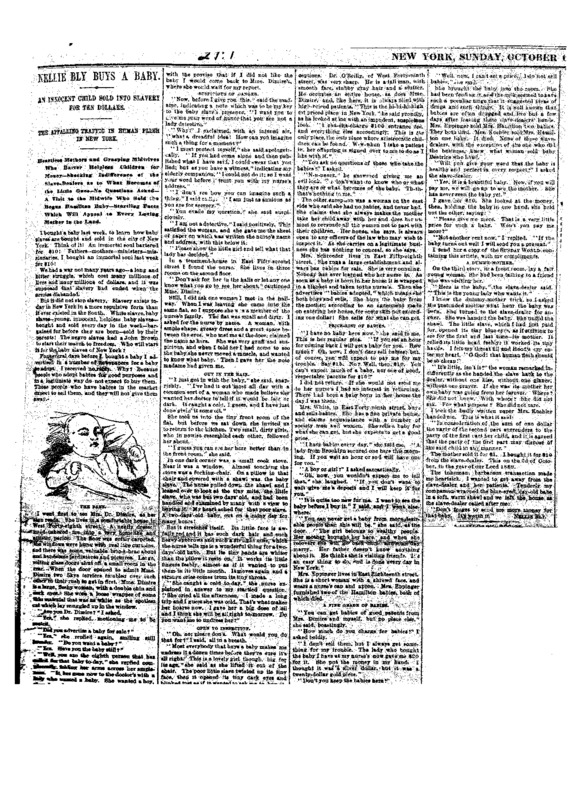 Bly's four-column feature report on the baby-buying trade in New York, including the statement of one woman who claimed to have sold one of the babies bought by Eva Hamilton, who had just begun serving time for atrocious assault and battery in Trenton Penitentiary. For her story, Bly posed as a would-be mother wanting to buy a child and found in at least four locations that she could buy a newborn from a broker for anywhere from ten to twenty-five dollars with no questions asked.