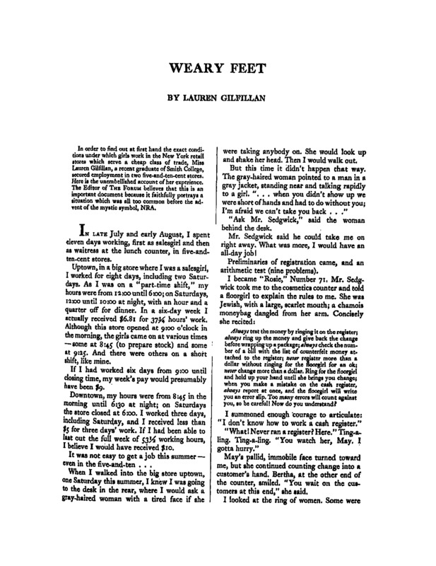 From the precede: "In order to find out at first hand the exact conditions under which girls work in the New York retail stores which serve a cheap class of trade, Miss Lauren Gilfillan, a recent graduate of Smith College, secured employment in two five-and-ten-cent stores. Here is the unembellished account of her experience. The Editor of THE FORUM believes that this is an important document because it faithfully portrays a situation which was all too common before the advent of the mystic symbol, NRA.